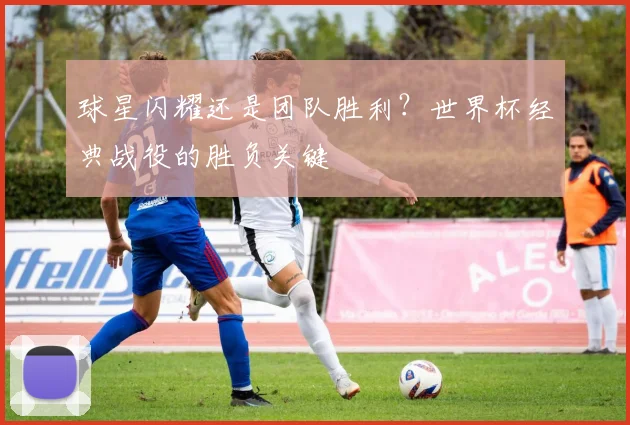 球星闪耀还是团队胜利？世界杯经典战役的胜负关键