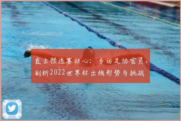 直击预选赛核心:专访足协官员,剖析2022世界杯出线形势与挑战