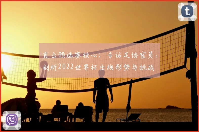 直击预选赛核心:专访足协官员,剖析2022世界杯出线形势与挑战