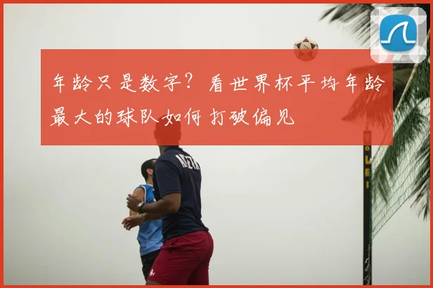 年龄只是数字？看世界杯平均年龄最大的球队如何打破偏见